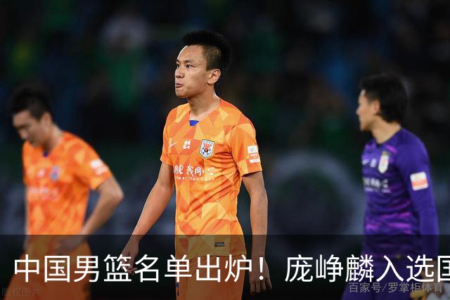 中国男篮名单出炉！庞峥麟入选国家队，他凭什么能挤掉程帅澎？