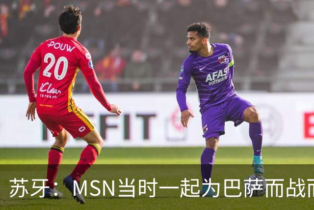 苏牙：MSN当时一起为巴萨而战而非为了个人进球，这让我们变更强